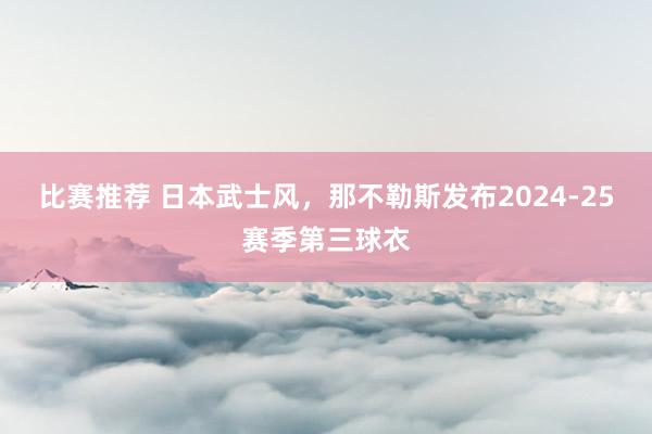 比赛推荐 日本武士风，那不勒斯发布2024-25赛季第三球衣