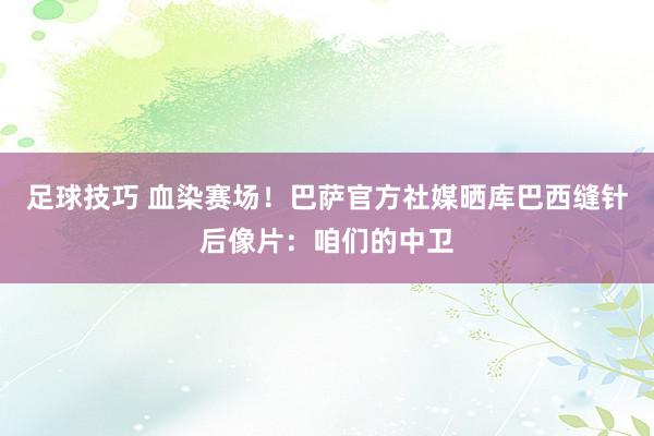 足球技巧 血染赛场！巴萨官方社媒晒库巴西缝针后像片：咱们的中卫