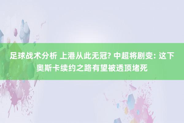 足球战术分析 上港从此无冠? 中超将剧变: 这下奥斯卡续约之路有望被透顶堵死