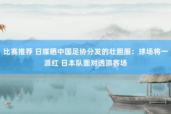 比赛推荐 日媒晒中国足协分发的壮胆服：球场将一派红 日本队面对透顶客场