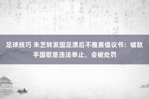 足球技巧 朱艺转发国足漂后不雅赛倡议书：嘘敌手国歌是违法举止，会被处罚