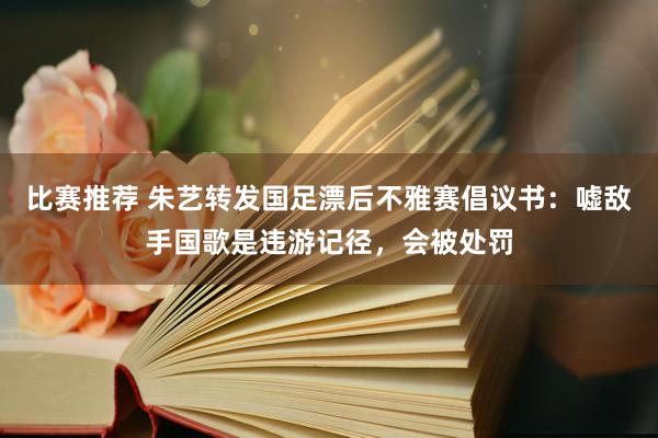 比赛推荐 朱艺转发国足漂后不雅赛倡议书：嘘敌手国歌是违游记径，会被处罚