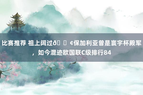 比赛推荐 祖上阔过😢保加利亚曾是寰宇杯殿军，如今混迹欧国联C级排行84