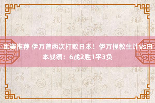 比赛推荐 伊万曾两次打败日本！伊万捏教生计vs日本战绩：6战2胜1平3负