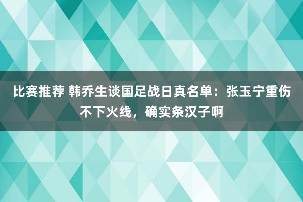 比赛推荐 韩乔生谈国足战日真名单：张玉宁重伤不下火线，确实条汉子啊