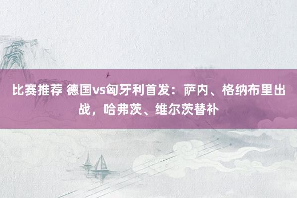 比赛推荐 德国vs匈牙利首发：萨内、格纳布里出战，哈弗茨、维尔茨替补