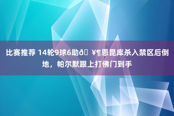 比赛推荐 14轮9球6助🥶恩昆库杀入禁区后倒地，帕尔默跟上打佛门到手