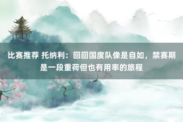 比赛推荐 托纳利：回回国度队像是自如，禁赛期是一段重荷但也有用率的旅程