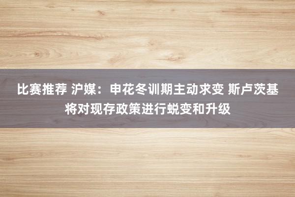 比赛推荐 沪媒：申花冬训期主动求变 斯卢茨基将对现存政策进行蜕变和升级