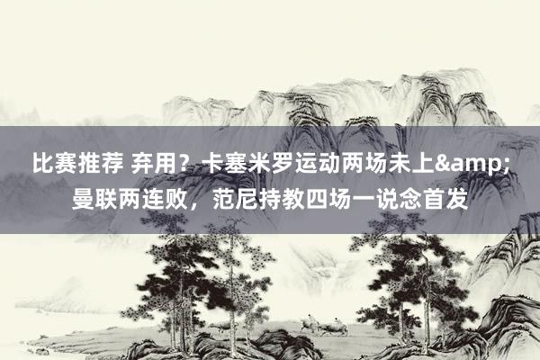 比赛推荐 弃用？卡塞米罗运动两场未上&曼联两连败，范尼持教四场一说念首发