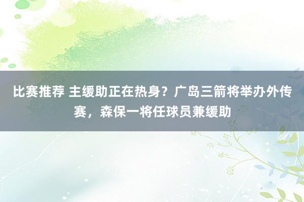 比赛推荐 主缓助正在热身？广岛三箭将举办外传赛，森保一将任球员兼缓助