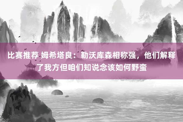 比赛推荐 姆希塔良：勒沃库森相称强，他们解释了我方但咱们知说念该如何野蛮