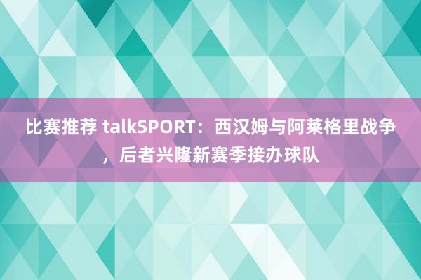 比赛推荐 talkSPORT：西汉姆与阿莱格里战争，后者兴隆新赛季接办球队