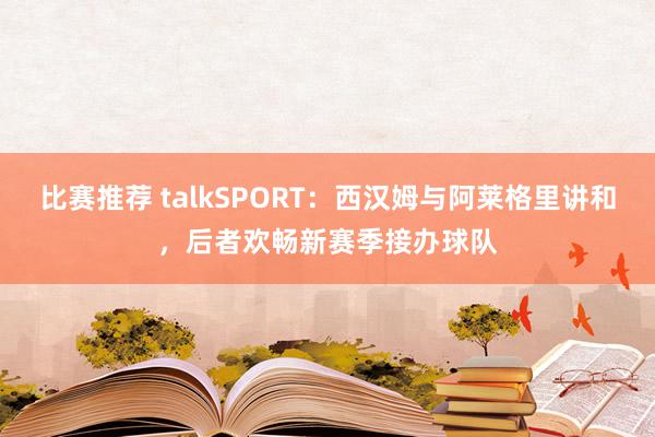 比赛推荐 talkSPORT：西汉姆与阿莱格里讲和，后者欢畅新赛季接办球队