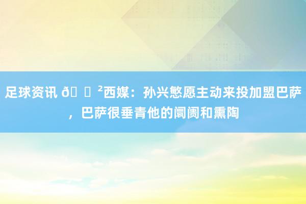 足球资讯 😲西媒：孙兴慜愿主动来投加盟巴萨，巴萨很垂青他的阛阓和熏陶