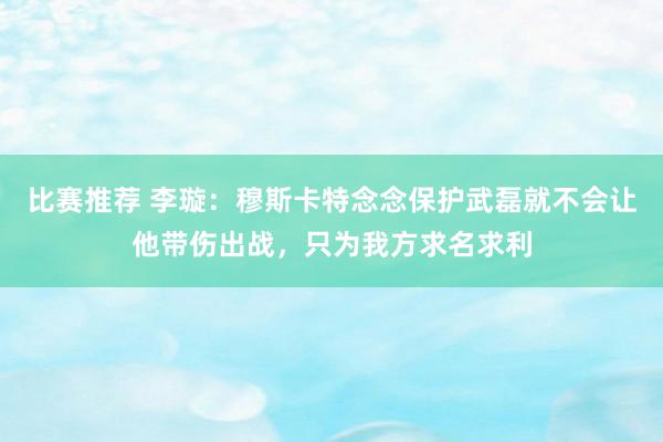 比赛推荐 李璇：穆斯卡特念念保护武磊就不会让他带伤出战，只为我方求名求利