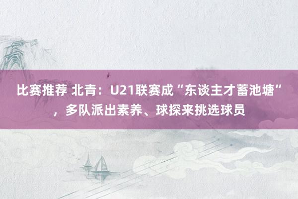 比赛推荐 北青：U21联赛成“东谈主才蓄池塘”，多队派出素养、球探来挑选球员