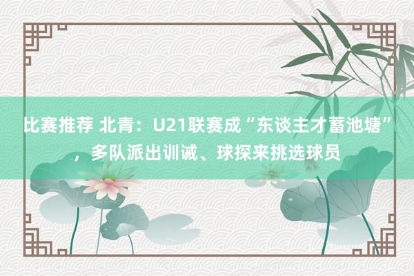 比赛推荐 北青：U21联赛成“东谈主才蓄池塘”，多队派出训诫、球探来挑选球员