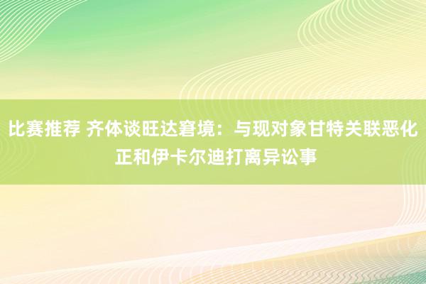 比赛推荐 齐体谈旺达窘境：与现对象甘特关联恶化 正和伊卡尔迪打离异讼事