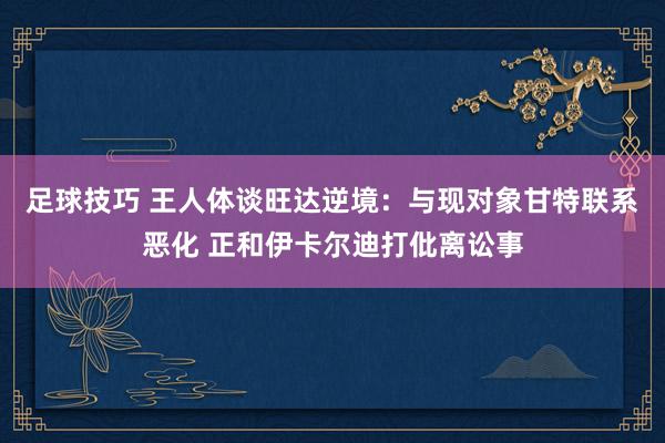 足球技巧 王人体谈旺达逆境：与现对象甘特联系恶化 正和伊卡尔迪打仳离讼事