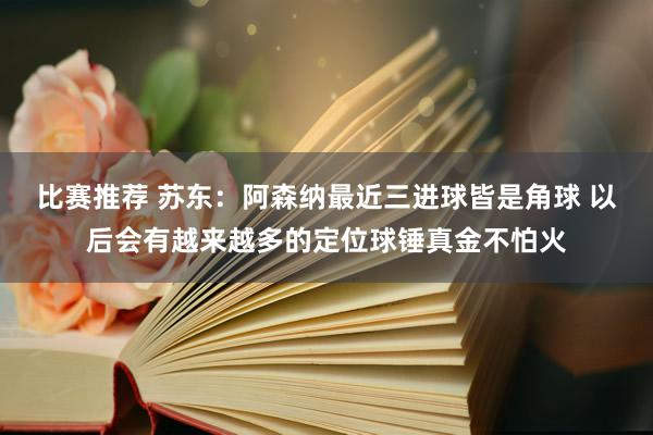 比赛推荐 苏东：阿森纳最近三进球皆是角球 以后会有越来越多的定位球锤真金不怕火