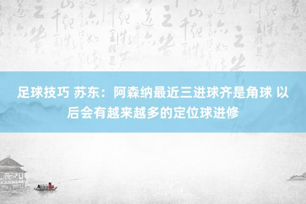 足球技巧 苏东：阿森纳最近三进球齐是角球 以后会有越来越多的定位球进修