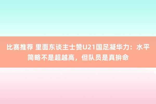 比赛推荐 里面东谈主士赞U21国足凝华力：水平简略不是超越高，但队员是真拚命