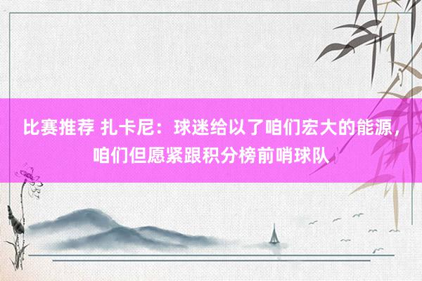 比赛推荐 扎卡尼：球迷给以了咱们宏大的能源，咱们但愿紧跟积分榜前哨球队