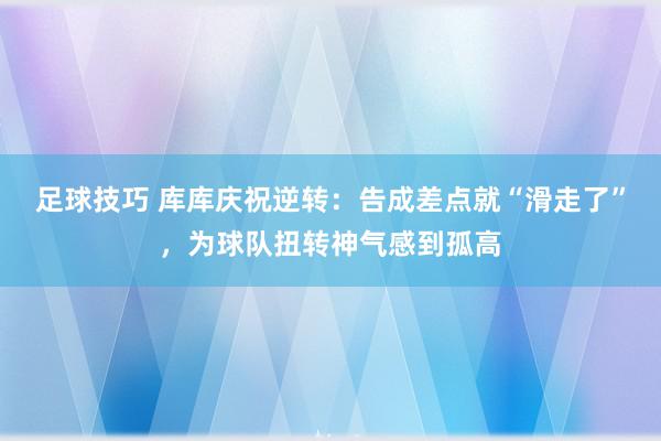 足球技巧 库库庆祝逆转：告成差点就“滑走了”，为球队扭转神气感到孤高