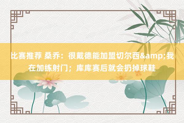 比赛推荐 桑乔：很戴德能加盟切尔西&我在加练射门；库库赛后就会扔掉球鞋