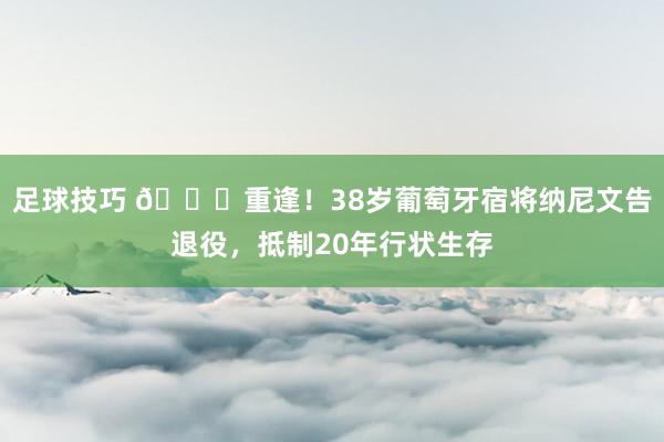 足球技巧 👋重逢！38岁葡萄牙宿将纳尼文告退役，抵制20年行状生存