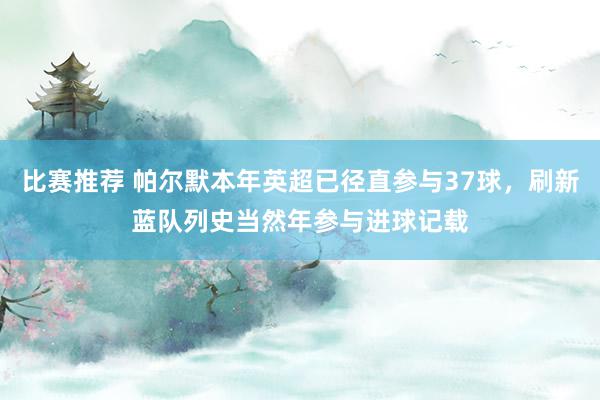 比赛推荐 帕尔默本年英超已径直参与37球，刷新蓝队列史当然年参与进球记载