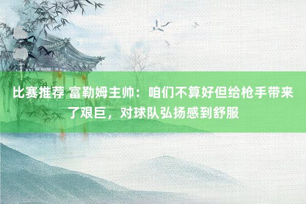 比赛推荐 富勒姆主帅：咱们不算好但给枪手带来了艰巨，对球队弘扬感到舒服