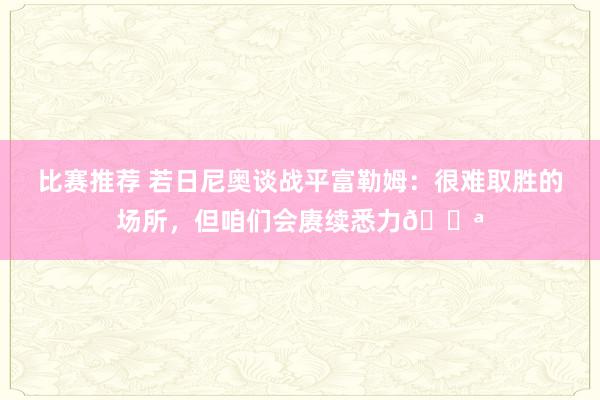 比赛推荐 若日尼奥谈战平富勒姆：很难取胜的场所，但咱们会赓续悉力💪