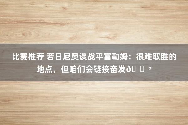 比赛推荐 若日尼奥谈战平富勒姆：很难取胜的地点，但咱们会链接奋发💪